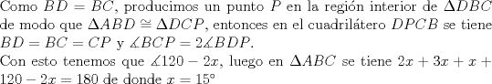 TEX: $ $\\<br />Como $BD=BC$, producimos un punto $P$ en la regi\'on interior de $\Delta DBC$ de modo que $\Delta ABD\cong\Delta DCP$, entonces en el cuadril\'atero $DPCB$ se tiene $BD=BC=CP$ y $\measuredangle BCP=2\measuredangle BDP$.\\<br />Con esto tenemos que $\measuredangle 120-2x$, luego en $\Delta ABC$ se tiene $2x+3x+x+120-2x=180$ de donde $x=15^{\circ}$