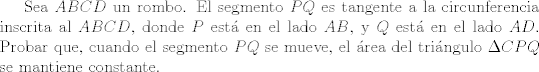 TEX: Sea $ABCD$ un rombo. El segmento $PQ$ es tangente a la circunferencia inscrita al $ABCD$, donde $P$ est en el lado $AB$, y $Q$ est en el lado $AD$. Probar que, cuando el segmento $PQ$ se mueve, el rea del tringulo $\Delta CPQ$ se mantiene constante.