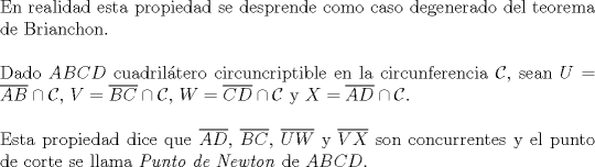 TEX: $ $\\<br />En realidad esta propiedad se desprende como caso degenerado del teorema de Brianchon.\\<br />$ $\\<br />Dado $ABCD$ cuadril\'atero circuncriptible en la circunferencia $\mathcal{C}$, sean $U=\overline{AB}\cap\mathcal{C}$, $V=\overline{BC}\cap\mathcal{C}$, $W=\overline{CD}\cap\mathcal{C}$ y $X=\overline{AD}\cap\mathcal{C}$.\\<br />$ $\\<br />Esta propiedad dice que $\overline{AD}$, $\overline{BC}$, $\overline{UW}$ y $\overline{VX}$ son concurrentes y el punto de corte se llama \textit{Punto de Newton} de $ABCD$.