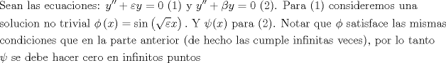 TEX: \[\begin{gathered}<br />  {\text{Sean las ecuaciones: }}y'' + \varepsilon y = 0{\text{ (1) y }}y'' + \beta y = 0{\text{ (2)}}{\text{. Para (1) consideremos una}} \hfill \\<br />  {\text{solucion no trivial }}\phi \left( x \right) = \sin \left( {\sqrt \varepsilon  x} \right).{\text{ Y }}\psi (x){\text{ para (2)}}{\text{. Notar que }}\phi {\text{ satisface las mismas}} \hfill \\<br />  {\text{condiciones que en la parte anterior (de hecho las cumple infinitas veces)}}{\text{, por lo tanto }} \hfill \\<br />  \psi {\text{ se debe hacer cero en infinitos puntos}} \hfill \\ <br />\end{gathered} \]<br /><br />