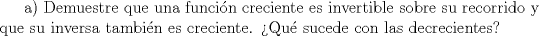 TEX: a) Demuestre que una funci\'on creciente es invertible sobre su recorrido y que su inversa tambi\'en es creciente. Qu\'e sucede con las decrecientes?