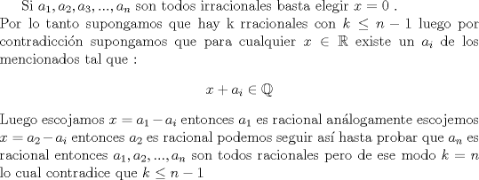 TEX: Si $a_1,a_2,a_3,...,a_n$ son todos irracionales basta elegir $x=0$ . \\ Por lo tanto  supongamos que hay k rracionales con $k \leq n-1$ luego por contradiccin supongamos que para cualquier $x \in \mathbb{R}$ existe un $a_i$ de los mencionados tal que : \begin{center} $x+a_i \in \mathbb{Q}$ \end{center}<br />Luego escojamos $x=a_1-a_i$ entonces $a_1$ es racional anlogamente escojemos $x=a_2-a_i$ entonces $a_2$ es racional podemos seguir as hasta probar que $a_n$ es racional entonces $a_1, a_2, ..., a_n$ son todos racionales pero de ese modo  $k=n$ lo cual contradice que $k \leq n-1$ 