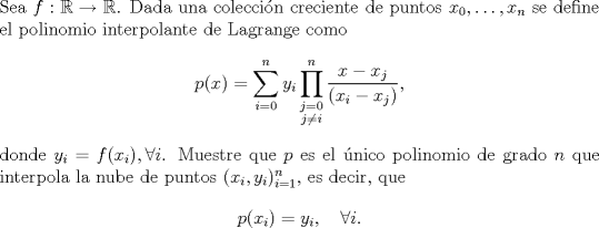 TEX: \noindent Sea $f:\mathbb R\to\mathbb R$. Dada una coleccin creciente de puntos $x_0,\ldots,x_n$ se define el polinomio interpolante de Lagrange como <br />$$p(x)=\sum_{i=0}^n y_i\prod_{\substack{j=0\\j\ne i}}^n\frac{x-x_j}{(x_i-x_j)},$$<br />donde $y_i=f(x_i),\forall i$. Muestre que $p$ es el nico polinomio de grado $n$ que interpola la nube de puntos $(x_i,y_i)_{i=1}^n$, es decir, que $$p(x_i)=y_i,\quad\forall i.$$<br /><br />