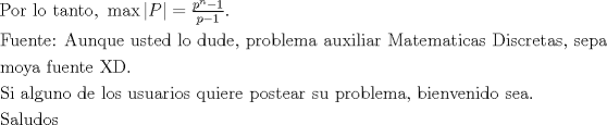 TEX: $$\begin{gathered}<br />  {\text{Por lo tanto, }}\max \left| P \right| = \tfrac{{{p^n} - 1}}{{p - 1}}.{\text{  }} \hfill \\<br />  {\text{Fuente: Aunque usted lo dude, problema auxiliar Matematicas Discretas, sepa}} \hfill \\<br />  {\text{moya fuente XD. }} \hfill \\<br />  {\text{Si alguno de los usuarios quiere postear su problema, bienvenido sea.}} \hfill \\<br />  {\text{Saludos                  }} \hfill \\ <br />\end{gathered}$$