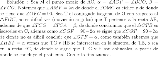 TEX:  Solucin :<br />Sea M el punto medio de AC, $\alpha =\measuredangle {ACF}=\measuredangle {BCO}$, $\beta=\measuredangle {FCO}$. Notemos que $\measuredangle {AMF}=2\alpha$ de donde el FOMG es ciclico y de donde se tiene que $\measuredangle {OFG}=90$.  Sea T el conjugado isogonal de O con respecto al $\triangle {FGC}$, no es dificil ver (moviendo angulos) que T pertence a la recta AB, ademas de que $\measuredangle {TCG}=\measuredangle {TCA}=\beta$, de donde concluimos que el $\triangle CTB$ es isosceles en C, ademas como $\measuredangle {OGF}=90-2\alpha$ se sigue que $\measuredangle {CGT}=90+2\alpha$ de donde no es dificil concluir que $\measuredangle {GTF}=\alpha$, como tambin sabemos que $\measuredangle {HBF}=\alpha$ vemos que TG y HB  se intersectan en la simetral de TB, o sea en la recta FC, de donde se sigue que T, G y H son colineales, a partir de donde se concluye el problema. Con esto finalizamos.<br /> <br />