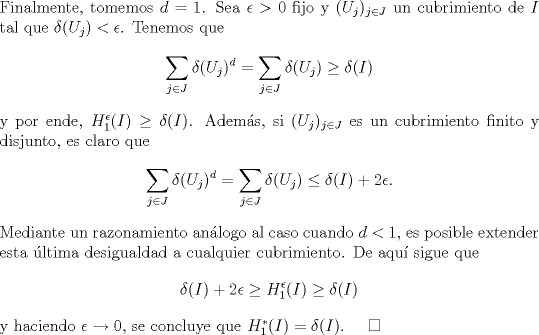 TEX: \noindent<br />Finalmente, tomemos $d=1$. Sea $\epsilon>0$ fijo y $(U_j)_{j\in J}$ un cubrimiento de $I$ tal que $\delta(U_j)<\epsilon$. Tenemos que <br />$$\sum_{j\in J}\delta(U_j)^d=\sum_{j\in J}\delta(U_j)\ge \delta(I)$$<br />y por ende, $H_1^\epsilon(I)\ge \delta(I)$. Adems, si $(U_j)_{j\in J}$ es un cubrimiento finito y disjunto, es claro que<br />$$\sum_{j\in J}\delta(U_j)^d=\sum_{j\in J}\delta(U_j)\le \delta(I)+2\epsilon.$$<br />Mediante un razonamiento anlogo al caso cuando $d<1$, es posible extender esta ltima desigualdad a cualquier cubrimiento. De aqu sigue que<br />$$\delta(I)+2\epsilon\ge H_1^\epsilon(I)\ge \delta(I)$$<br />y haciendo $\epsilon\to 0$, se concluye que $H_1^*(I)=\delta(I)$. $\quad\square$<br /> 