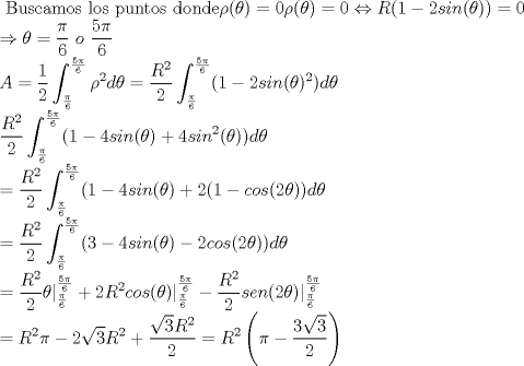 TEX: \noindent $\displaystyle \text{ Buscamos los puntos donde} \rho (\theta ) = 0<br />\rho (\theta ) = 0 \Leftrightarrow R(1-2sin(\theta ))=0  \\<br />\Rightarrow \theta = \frac{\pi }{6} \ o \ \frac{5 \pi }{6} \\<br />A=\frac{1}{2} \int^{\frac{5 \pi }{6}}_{ \frac{\pi }{6}} \rho ^2 d\theta=\frac{R^2}{2} \int^{\frac{5 \pi }{6}}_{ \frac{\pi }{6}}(1-2sin(\theta )^2) d\theta \\<br />\frac{R^2}{2} \int^{\frac{5 \pi }{6}}_{ \frac{\pi }{6}}(1-4sin(\theta ) + 4sin^2(\theta )) d\theta \\<br />= \frac{R^2}{2} \int^{\frac{5 \pi }{6}}_{ \frac{\pi }{6}}(1-4sin(\theta ) + 2(1-cos(2\theta )) d\theta \\<br />= \frac{R^2}{2} \int^{\frac{5 \pi }{6}}_{ \frac{\pi }{6}}(3-4sin(\theta )  -2cos(2\theta )) d\theta \\<br />= \frac{R^2}{2} \theta |^{\frac{5 \pi }{6}}_{ \frac{\pi }{6}} + 2R^2cos(\theta )|^{\frac{5 \pi }{6}}_{ \frac{\pi }{6}} - \frac{R^2}{2}sen(2\theta )|^{\frac{5 \pi }{6}}_{ \frac{\pi }{6}} \\<br />=R^2\pi -2\sqrt{3}R^2 + \frac{\sqrt{3}R^2}{2}<br />=R^2 \left ( \pi - \frac{3\sqrt{3}}{2} \right )$