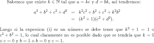 TEX: Sabemos que existe $k \in \mathbb{N}$ tal que $a=kc$ y $d=bk$, as tendremos:<br />\begin{eqnarray*}<br />a^{2}+b^{2}+c^{2}+d^{2}&=&k^{2}c^{2}+b^{2}+c^{2}+k^{2}b^{2}\\<br />&=&(k^{2}+1)(c^{2}+d^{2}).<br />\end{eqnarray*} Luego si la expresion (i) es un nmero se debe tener que $k^{2}+1=1$ o $c^{2}+b^{2}=1$, lo cual claramente no es posible dado que se tendra que $k=0$ o $c=0$ y $b=1$ o $b=0$ y $c=1$.