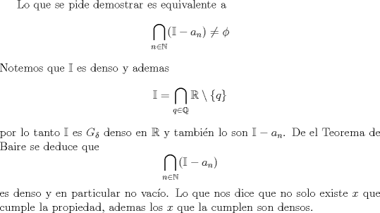 TEX: Lo que se pide demostrar es equivalente a <br />$$\bigcap_{n\in \mathbb N}(\mathbb I - a_n) \not= \phi$$<br />Notemos que $\mathbb I$ es denso y ademas <br />$$\mathbb I = \bigcap_{q\in \mathbb Q} \mathbb R \setminus \{q\}$$<br />por lo tanto $\mathbb I$ es $G_\delta$ denso en $\mathbb R$ y tambin lo son<br />$\mathbb I - a_n$. De el Teorema de Baire se deduce que <br />$$\bigcap_{n\in \mathbb N}(\mathbb I - a_n) $$ es denso y en particular no vaco.<br />Lo que nos dice que no solo existe $x$ que cumple la propiedad, ademas los $x$ que la cumplen son densos.<br />