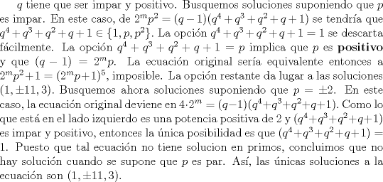 TEX: $q$ tiene que ser impar y positivo. Busquemos soluciones suponiendo que $p$ es impar. En este caso, de $2^{m}p^{2} = (q-1)(q^{4}+q^{3}+q^{2}+q+1)$ se tendra que $q^{4}+q^{3}+q^{2}+q+1\in \{1, p, p^{2}\}.$ La opcin $q^{4}+q^{3}+q^{2}+q+1=1$ se descarta fcilmente. La opcin $q^{4}+q^{3}+q^{2}+q+1=p$ implica que $p$ es \textbf{positivo} y que $(q-1)=2^{m}p$. La ecuacin original sera equivalente entonces a $2^{m}p^{2}+1 = (2^{m}p+1)^{5}$, imposible. La opcin restante da lugar a las soluciones $(1,  \pm 11, 3).$ Busquemos ahora soluciones suponiendo que $p= \pm 2$. En este caso, la ecuacin original deviene en $4\cdot 2^{m} = (q-1)(q^{4}+q^{3}+q^{2}+q+1).$ Como lo que est en el lado izquierdo es una potencia positiva de $2$ y $(q^{4}+q^{3}+q^{2}+q+1)$ es impar y positivo, entonces la nica posibilidad es que $(q^{4}+q^{3}+q^{2}+q+1)=1$. Puesto que tal ecuacin no tiene solucion en primos, concluimos que no hay solucin cuando se supone que $p$ es par. As, las nicas soluciones a la ecuacin son $(1,  \pm 11, 3).$ 