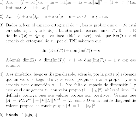 TEX: \begin{itemize}<br />\item [1)] $Az_0=(I+z_0 z_0^t)z_0=z_0+z_0z_0^t z_0=z_0 + z_0||z_0||^2 = (1+||z_0||^2)z_0$. Entonces $\lambda = 1+||z_0||^2$<br />\item [2)] $A\mu = (I+x_0 x_0^t)\mu = \mu + x_0 x_0^t \mu=\mu + x_0\cdot 0 = \mu$ y listo.<br />\item [3)] Dados $a,b$ en el espacio ortogonal de $z_0$, basta probar que $a+\lambda b$ est en dicho espacio, te lo dejo. La otra parte, consideremos $T:\mathbb{R}^n \longrightarrow \mathbb{R}$ donde $T(x)=z_0^t x$ que es lineal (fcil de ver), nota que $\mbox{Ker}(T)$ es el espacio de ortogonal de $z_0$, por el TNI sabemos que $$\mbox{dim}(\mbox{Ker}(T))+\mbox{dim}(\mbox{Im}(T))=n$$ Adems $\mbox{dim}(\mathbb{R})\geq\mbox{dim}(\mbox{Im}(T))\geq 1\Rightarrow \mbox{dim}(\mbox{Im}(T))=1$ y con eso estamos.<br />\item [4)] $A$ es simtrica, luego es diagonalizable, adems, por la parte b) sabemos que un vector ortogonal a $z_0$ es vector propio con valor propio 1 y este espacio tiene dimensin $n-1$. Nos falta el espacio de dimensin 1 y este es el que genera $z_0$, con valor propio $(1+||z_0||^2)$, ah est listo. Es definida positiva pues sus valores propios son positivos. Veamos que $|A|=|PDP^{-1}|=|P||D||P^{-1}|=|D|$ como $D$ es la matriz diagonal de valores propios, se concluye que $|A|=1+||z_0||^2$<br />\item [5)] Hcela t jajajaj <br />\end{itemize}