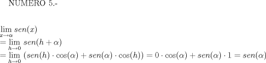 TEX: NUMERO 5.-<br /><br />\[\begin{array}{l}<br />\mathop {\lim }\limits_{x \to \alpha } sen(x)\\<br /> = \mathop {\lim }\limits_{h \to 0} \,sen(h + \alpha )\\<br /> = \mathop {\lim }\limits_{h \to 0} \,\left( {sen(h) \cdot \cos (\alpha ) + sen(\alpha ) \cdot \cos (h)} \right) = 0 \cdot \cos (\alpha ) + sen(\alpha ) \cdot 1 = sen(\alpha )<br />\end{array}\]