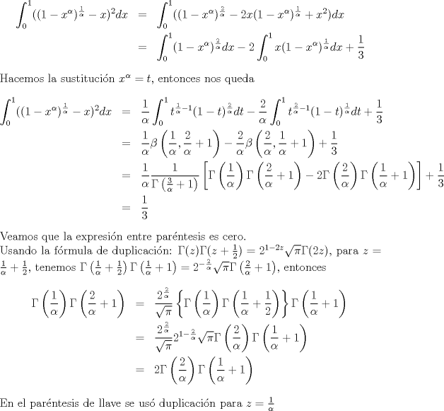 TEX: <br />\begin{eqnarray*}<br />\int_{0}^{1}((1-x^\alpha)^{\frac{1}{\alpha}}-x)^2dx&=&\int_{0}^{1}((1-x^\alpha)^{\frac{2}{\alpha}}-2x(1-x^\alpha)^{\frac{1}{\alpha}}+x^2)dx\\<br />&=&\int_{0}^{1}(1-x^\alpha)^{\frac{2}{\alpha}}dx-2\int_{0}^{1}x(1-x^\alpha)^{\frac{1}{\alpha}}dx+\displaystyle\frac{1}{3}<br />\end{eqnarray*}<br />Hacemos la sustitucin $x^\alpha=t$, entonces nos queda<br />\begin{eqnarray*}<br />\int_{0}^{1}((1-x^\alpha)^{\frac{1}{\alpha}}-x)^2dx&=&\frac{1}{\alpha}\int_{0}^{1}t^{\frac{1}{\alpha}-1}(1-t)^{\frac{2}{\alpha}}dt-\frac{2}{\alpha}<br />\int_{0}^{1}t^{\frac{2}{\alpha}-1}(1-t)^{\frac{1}{\alpha}}dt+\frac{1}{3}\\<br />&=&\frac{1}{\alpha}\beta\left(\frac{1}{\alpha},\frac{2}{\alpha}+1\right)-\frac{2}{\alpha}\beta\left(\frac{2}{\alpha},\frac{1}{\alpha}+1\right)+\frac{1}{3}\\<br />&=&\frac{1}{\alpha}\frac{1}{\Gamma \left(\frac{3}{\alpha}+1\right)}\left[\Gamma \left(\frac{1}{\alpha}\right)\Gamma \left(\frac{2}{\alpha}+1\right)-2\Gamma \left(\frac{2}{\alpha}\right)\Gamma \left(\frac{1}{\alpha}+1\right)\right]+\frac{1}{3}\\<br />&=&\frac{1}{3}<br />\end{eqnarray*}<br />Veamos que la expresin entre parntesis es cero.\\<br />Usando la frmula de duplicacin: $\Gamma(z)\Gamma(z+\frac{1}{2})=2^{1-2z}\sqrt{\pi}\Gamma(2z)$, para $z=\frac{1}{\alpha}+\frac{1}{2}$, tenemos <br />$\Gamma \left(\frac{1}{\alpha}+\frac{1}{2}\right)\Gamma \left(\frac{1}{\alpha}+1\right)=2^{-\frac{2}{\alpha}}\sqrt{\pi}\Gamma \left(\frac{2}{\alpha}+1\right)$, entonces<br />\begin{eqnarray*}<br />\Gamma \left(\frac{1}{\alpha}\right)\Gamma \left(\frac{2}{\alpha}+1\right)&=&\frac{2^{\frac{2}{\alpha}}}{\sqrt{\pi}}\left\{\Gamma \left(\frac{1}{\alpha}\right)\Gamma \left(\frac{1}{\alpha}+\frac{1}{2}\right)\right\}\Gamma \left(\frac{1}{\alpha}+1\right)\\<br />&=&\frac{2^{\frac{2}{\alpha}}}{\sqrt{\pi}}2^{1-\frac{2}{\alpha}}\sqrt{\pi}<br />\Gamma \left(\frac{2}{\alpha}\right)\Gamma \left(\frac{1}{\alpha}+1\right)\\<br />&=&2\Gamma \left(\frac{2}{\alpha}\right)\Gamma \left(\frac{1}{\alpha}+1\right)<br />\end{eqnarray*}<br />En el parntesis de llave se us duplicacin para $z=\frac{1}{\alpha}$<br />