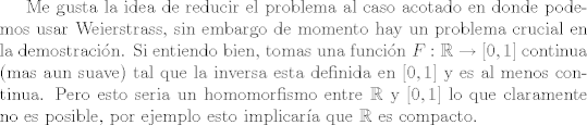 TEX: <br />Me gusta la idea de reducir el problema al caso acotado en donde podemos usar Weierstrass, sin embargo de momento hay un problema crucial en la demostracin. Si entiendo bien, tomas una funcin $F:\mathbb R \rightarrow [0,1]$ continua (mas aun suave) tal que la inversa esta definida en $[0,1]$ y es al menos continua. Pero esto seria un homomorfismo entre $\mathbb R$ y $[0,1]$ lo que claramente no es posible, por ejemplo esto implicara que $\mathbb R$ es compacto.<br />