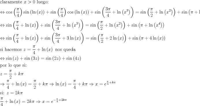 TEX: \[\begin{gathered}<br />  {\text{claramente }}x > 0{\text{ luego:}} \hfill \\<br />   \Leftrightarrow \cos \left( {\frac{\pi }{4}} \right)\sin \left( {\ln \left( x \right)} \right) + \sin \left( {\frac{\pi }{4}} \right)\cos \left( {\ln \left( x \right)} \right) + \sin \left( {\frac{{3\pi }}{4} + \ln \left( {{x^3}} \right)} \right) = \sin \left( {\frac{\pi }{2} + \ln \left( {{x^2}} \right)} \right) + \sin \left( {\pi  + \ln \left( {{x^4}} \right)} \right) \hfill \\<br />   \Leftrightarrow \sin \left( {\frac{\pi }{4} + \ln \left( x \right)} \right) + \sin \left( {\frac{{3\pi }}{4} + \ln \left( {{x^3}} \right)} \right) = \sin \left( {\frac{\pi }{2} + \ln \left( {{x^2}} \right)} \right) + \sin \left( {\pi  + \ln \left( {{x^4}} \right)} \right) \hfill \\<br />   \Leftrightarrow \sin \left( {\frac{\pi }{4} + \ln \left( x \right)} \right) + \sin \left( {\frac{{3\pi }}{4} + 3\ln \left( x \right)} \right) = \sin \left( {\frac{\pi }{2} + 2\ln \left( x \right)} \right) + \sin \left( {\pi  + 4\ln \left( x \right)} \right) \hfill \\<br />  {\text{si hacemos }}z = \frac{\pi }{4} + \ln \left( x \right){\text{ nos queda}} \hfill \\<br />   \Leftrightarrow \sin \left( z \right) + \sin \left( {3z} \right) = \sin \left( {2z} \right) + \sin \left( {4z} \right) \hfill \\<br />  {\text{por lo que si:}} \hfill \\<br />  z = \frac{\pi }{2} + k\pi  \hfill \\<br />   \Rightarrow \frac{\pi }{4} + \ln \left( x \right) = \frac{\pi }{2} + k\pi  \Rightarrow \ln \left( x \right) = \frac{\pi }{4} + k\pi  \Rightarrow x = {e^{ \frac{\pi }{4} + k\pi }} \hfill \\<br />  {\text{si: }}z = 2k\pi  \hfill \\<br />  \frac{\pi }{4} + \ln \left( x \right) = 2k\pi  \Rightarrow x = {e^{ - \frac{\pi }{4} + 2k\pi }} \hfill \\ <br />\end{gathered} \]