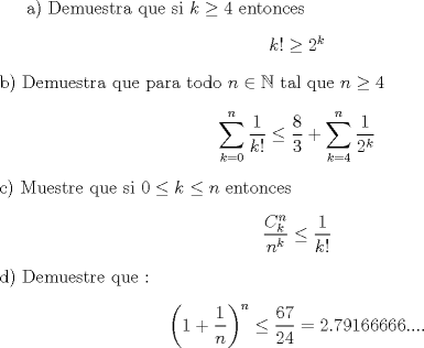 TEX: a) Demuestra que si $ k \geq 4 $ entonces \begin{center} $ k! \geq 2^k $ \end{center} b) Demuestra que para todo $n \in \mathbb{N}$ tal que $n \geq  4 $ \begin{center}$ \displaystyle \sum_{k=0}^{n} \frac{1}{k!} \leq \frac{8}{3}+\sum_{k=4}^{n} \frac{1}{2^k} $ \end{center} c) Muestre que  si $0 \leq k \leq n $ entonces \begin{center} $ \displaystyle \frac{C_{k}^n}{n^k}\leq \frac{1}{k!}$\end{center} d) Demuestre que : \begin{center}$  \displaystyle \left (1+\frac{1}{n} \right )^n \leq \frac{67}{24}=2.79166666.... $ \end{center}