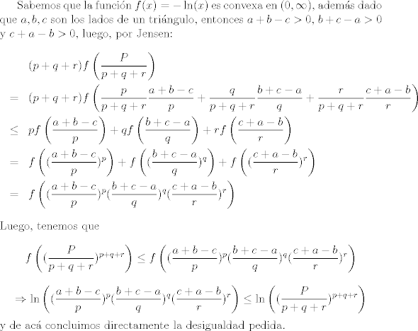 TEX: Sabemos que la funcin $f(x) = -\ln(x)$ es convexa en $(0,\infty)$, adems dado que $a,b,c$ son los lados de un tringulo, entonces $a+b-c>0$, $b+c-a>0$ y $c+a-b>0$, luego, por Jensen: <br />\begin{eqnarray}<br /> \nonumber& & (p+q+r)f\left(\frac{P}{p+q+r}\right) \\<br />\nonumber &=& (p+q+r)f\left(\frac{p}{p+q+r}\frac{a+b-c}{p} + \frac{q}{p+q+r}\frac{b+c-a}{q} +\frac{r}{p+q+r}\frac{c+a-b}{r}\right)\\<br />\nonumber & \leq& p f\left(\frac{a+b-c}{p}\right) + q f\left(\frac{b+c-a}{q}\right) +r f\left(\frac{c+a-b}{r}\right)\\<br />\nonumber &=& f\left((\frac{a+b-c}{p})^p\right) + f\left((\frac{b+c-a}{q})^q\right) + f\left((\frac{c+a-b}{r})^r\right)\\<br />\nonumber &=& f\left((\frac{a+b-c}{p})^p(\frac{b+c-a}{q})^q(\frac{c+a-b}{r})^r\right)<br />\end{eqnarray} <br />Luego, tenemos que $$ f\left((\frac{P}{p+q+r})^{p+q+r}\right)\leq f\left((\frac{a+b-c}{p})^p(\frac{b+c-a}{q})^q(\frac{c+a-b}{r})^r\right) $$ $$ \Rightarrow \ln\left((\frac{a+b-c}{p})^p(\frac{b+c-a}{q})^q(\frac{c+a-b}{r})^r\right)\leq \ln\left((\frac{P}{p+q+r})^{p+q+r}\right)  $$ y de ac concluimos directamente la desigualdad pedida.<br />