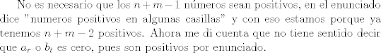 TEX: <br />No es necesario que los $n+m-1$ nmeros sean positivos, en el enunciado dice "numeros positivos en algunas casillas" y con eso estamos porque ya tenemos $n+m-2$ positivos. Ahora me di cuenta que no tiene sentido decir que $a_r$ o $b_t$ es cero, pues son positivos por enunciado.<br />