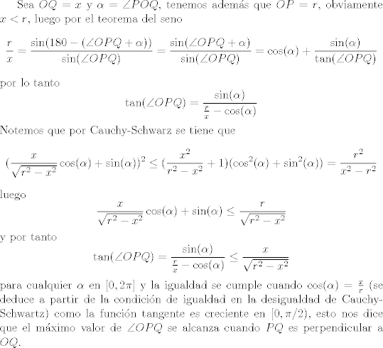 TEX: Sea $OQ = x$ y $\alpha = \angle{POQ}$, tenemos adems que $OP = r$, obviamente $x<r$, luego por el teorema del seno $$ \frac{r}{x} = \frac{\sin(180-(\angle{OPQ}+\alpha))}{\sin(\angle{OPQ})} = \frac{\sin(\angle{OPQ}+\alpha)}{\sin(\angle{OPQ})} = \cos(\alpha) + \frac{\sin(\alpha)}{\tan(\angle{OPQ})} $$ por lo tanto $$\tan(\angle{OPQ}) = \frac{\sin(\alpha)}{\frac{r}{x}-\cos(\alpha)}$$ Notemos que por Cauchy-Schwarz se tiene que $$(\frac{x}{\sqrt{r^2-x^2}}\cos(\alpha) + \sin(\alpha))^2\leq (\frac{x^2}{r^2-x^2}+1)(\cos^2(\alpha) + \sin^2(\alpha)) = \frac{r^2}{x^2-r^2}$$ luego $$\frac{x}{\sqrt{r^2-x^2}}\cos(\alpha) + \sin(\alpha)\leq \frac{r}{\sqrt{r^2-x^2}}$$ y por tanto $$\tan(\angle{OPQ}) = \frac{\sin(\alpha)}{\frac{r}{x}-\cos(\alpha)}\leq \frac{x}{\sqrt{r^2-x^2}}$$ para cualquier $\alpha$ en $[0,2\pi]$ y la igualdad se cumple cuando $\cos(\alpha) = \frac{x}{r}$ (se deduce a partir de la condicin de igualdad en la desigualdad de Cauchy-Schwartz) como la funcin tangente es creciente en $[0,\pi/2)$, esto nos dice que el mximo valor de $\angle{OPQ}$ se alcanza cuando $PQ$ es perpendicular a $OQ$.