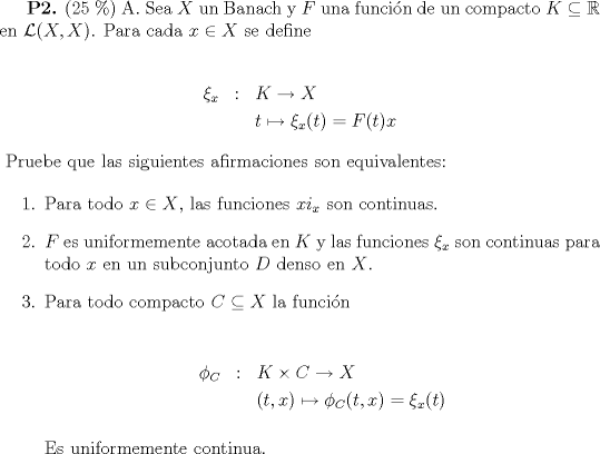 TEX: \textbf{P2.} (25 \%) {A. Sea $X$ un Banach y $F$ una funcin de un compacto $K\subseteq \mathbb{R}$ en $\mathcal{L}(X,X)$. Para cada $x\in X$ se define <br /><br />\begin{eqnarray*} <br />\xi_x & : & K\to X \\<br />        & & t\mapsto\xi_x(t)=F(t)x<br />\end{eqnarray*}}<br />Pruebe que las siguientes afirmaciones son equivalentes:<br /><br />\begin{enumerate}<br />\item{Para todo $x\in X$, las funciones $xi_x$ son continuas.}<br />\item{$F$ es uniformemente acotada en $K$ y las funciones $\xi_x$ son continuas para todo $x$ en un subconjunto $D$ denso en $X$.}<br />\item{ Para todo compacto $C\subseteq X$ la funcin<br /><br />\begin{eqnarray*}<br />\phi_C & : & K\times C\to X\\<br />          & & (t,x)\mapsto \phi_C(t,x)=\xi_x(t)<br />\end{eqnarray*}<br /><br />Es uniformemente continua.}<br />\end{enumerate}<br /><br /><br /><br /> <br />