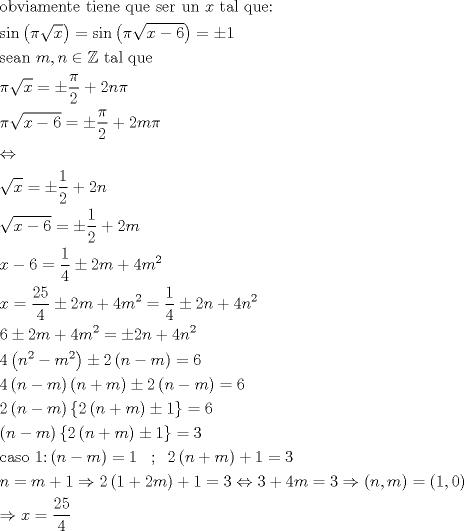 TEX: \[\begin{gathered}<br />  {\text{obviamente tiene que ser un }}x{\text{ tal que:}} \hfill \\<br />  {\text{sin}}\left( {\pi \sqrt x } \right) = \sin \left( {\pi \sqrt {x - 6} } \right) =  \pm 1 \hfill \\<br />  {\text{sean }}m,n \in \mathbb{Z}{\text{ tal que}} \hfill \\<br />  \pi \sqrt x  =  \pm \frac{\pi }{2} + 2n\pi  \hfill \\<br />  \pi \sqrt {x - 6}  =  \pm \frac{\pi }{2} + 2m\pi  \hfill \\<br />   \Leftrightarrow  \hfill \\<br />  \sqrt x  =  \pm \frac{1}{2} + 2n \hfill \\<br />  \sqrt {x - 6}  =  \pm \frac{1}{2} + 2m \hfill \\<br />  x - 6 = \frac{1}{4} \pm 2m + 4{m^2} \hfill \\<br />  x = \frac{{25}}{4} \pm 2m + 4{m^2} = \frac{1}{4} \pm 2n + 4{n^2} \hfill \\<br />  6 \pm 2m + 4{m^2} =  \pm 2n + 4{n^2} \hfill \\<br />  4\left( {{n^2} - {m^2}} \right) \pm 2\left( {n - m} \right) = 6 \hfill \\<br />  4\left( {n - m} \right)\left( {n + m} \right) \pm 2\left( {n - m} \right) = 6 \hfill \\<br />  2\left( {n - m} \right)\left\{ {2\left( {n + m} \right) \pm 1} \right\} = 6 \hfill \\<br />  \left( {n - m} \right)\left\{ {2\left( {n + m} \right) \pm 1} \right\} = 3 \hfill \\<br />  {\text{caso 1:}}\left( {n - m} \right) = 1\;\;\;;\;\;2\left( {n + m} \right) + 1 = 3 \hfill \\<br />  n = m + 1 \Rightarrow 2\left( {1 + 2m} \right) + 1 = 3 \Leftrightarrow 3 + 4m = 3 \Rightarrow \left( {n,m} \right) = \left( {1,0} \right) \hfill \\<br />   \Rightarrow x = \frac{{25}}{4} \hfill \\ <br />\end{gathered} \]