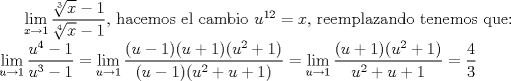 TEX: $\displaystyle \lim_{x\rightarrow 1}\frac{\sqrt[3]{x} - 1}{\sqrt[4]{x} - 1}$, hacemos el cambio $u^{12} = x$, reemplazando tenemos que: \\ $\displaystyle \lim_{u\rightarrow 1}\frac{u^4 - 1}{u^3 - 1} = \lim_{u\rightarrow 1}\frac{(u - 1)(u + 1)(u^2 + 1)}{(u - 1)(u^2 + u + 1)} = \lim_{u\rightarrow 1}\frac{(u + 1)(u^2 + 1)}{u^2 + u + 1} = \frac{4}{3}$