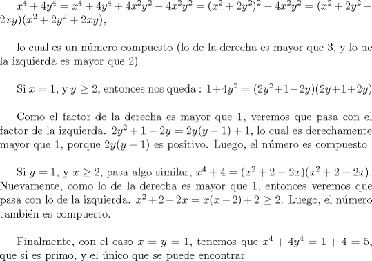 TEX: $x^{4}+4y^{4}=x^{4}+4y^{4}+4x^{2}y^{2}-4x^{2}y^{2}= (x^{2}+2y^{2})^{2} -4x^{2}y^{2}=(x^2+2y^2-2xy)(x^2+2y^2+2xy)$, \\<br /><br />lo cual es un nmero compuesto (lo de la derecha es mayor que 3, y lo de la izquierda es mayor que 2)\\<br /><br />Si $x=1$, y $y\ge 2$, entonces nos queda : $1 +4y^{2}=(2y^2 +1 -2y)(2y+1+2y)$ \\<br /><br />Como el factor de la derecha es mayor que 1, veremos que pasa con el factor de la izquierda. <br />$2y^2 +1 -2y= 2y(y-1) +1$, lo cual es derechamente mayor que 1, porque $2y(y-1)$ es positivo.  Luego, el nmero es compuesto\\<br /><br />Si $y=1$, y $x\ge 2$, pasa algo similar,  $x^4 +4=(x^2+2-2x)(x^2+2+2x)$.  Nuevamente, como lo de la derecha es mayor que 1, entonces veremos que pasa con lo de la izquierda. $x^2 +2-2x= x(x-2)+2 \ge 2$.  Luego, el nmero tambin es compuesto.\\<br /><br />Finalmente, con el caso $x=y=1$, tenemos que $x^4 + 4y^4=1+4=5$, que si es primo, y el  nico que se puede encontrar 