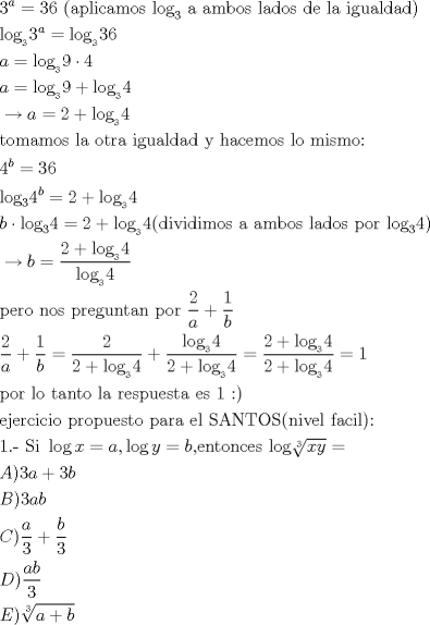 TEX: \begin{align*}<br />  & 3^{a}=36\text{ (aplicamos log}_{3}\text{ a ambos lados de la igualdad)} \\ <br /> & \text{log}_{_{3}}3^{a}=\text{log}_{_{3}}36 \\ <br /> & a=\text{log}_{_{3}}9\cdot 4 \\ <br /> & a=\text{log}_{_{3}}9+\text{log}_{_{3}}4 \\ <br /> & \to a=2+\text{log}_{_{3}}4 \\ <br /> & \text{tomamos la otra igualdad y hacemos lo mismo:} \\ <br /> & 4^{b}=36 \\ <br /> & \text{log}_{3}4^{b}=2+\text{log}_{_{3}}4 \\ <br /> & b\cdot \text{log}_{3}4=2+\text{log}_{_{3}}4(\text{dividimos a ambos lados por log}_{3}4) \\ <br /> & \to b=\frac{2+\text{log}_{_{3}}4}{\text{log}_{_{3}}4} \\ <br /> & \text{pero nos preguntan por }\frac{2}{a}+\frac{1}{b} \\ <br /> & \frac{2}{a}+\frac{1}{b}=\frac{2}{2+\text{log}_{_{3}}4}+\frac{\text{log}_{_{3}}4}{2+\text{log}_{_{3}}4}=\frac{2+\text{log}_{_{3}}4}{2+\text{log}_{_{3}}4}=1 \\ <br /> & \text{por lo tanto la respuesta es 1 <img src="style_emoticons/default/smile.gif" style="vertical-align:middle" emoid=":)" border="0" alt="smile.gif" />} \\ <br /> & \text{ejercicio propuesto para el SANTOS(nivel facil):} \\ <br /> & \text{1}\text{.- Si }\log x=a,\log y=b\text{,entonces log}\sqrt[3]{xy}= \\ <br /> & A)3a+3b \\ <br /> & B)3ab \\ <br /> & C)\frac{a}{3}+\frac{b}{3} \\ <br /> & D)\frac{ab}{3} \\ <br /> & E)\sqrt[3]{a+b} \\ <br />\end{align*}