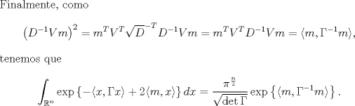 TEX: \noindent Finalmente, como<br />$$\left(D^{-1}Vm\right)^2=m^TV^T\sqrt D^{-T}\sqrt D^{-1}Vm=m^TV^TD^{-1}Vm=\langle m,\Gamma^{-1} m\rangle,$$<br />tenemos que<br />$$\int_{\mathbb R^n}\exp\left\{-\langle x,\Gamma x\rangle+2\langle m,x\rangle\right\}dx=\frac{\pi^{\frac n2}}{\sqrt{\det\Gamma}}\exp\left\{\langle m,\Gamma^{-1} m\rangle\right\}.$$<br />