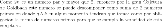 TEX: \noindent Como $2n$ es un numero par y mayor que 2,  entonces por la gran Cojetura de Goldbach este numero se puede descomponer como suma de 2 numeros primos en donde $q \wedge k$ en algun momento tendran que tomar como por obligacion la forma de numeros primos para que se cumpla la veracidad de esta conjetura.