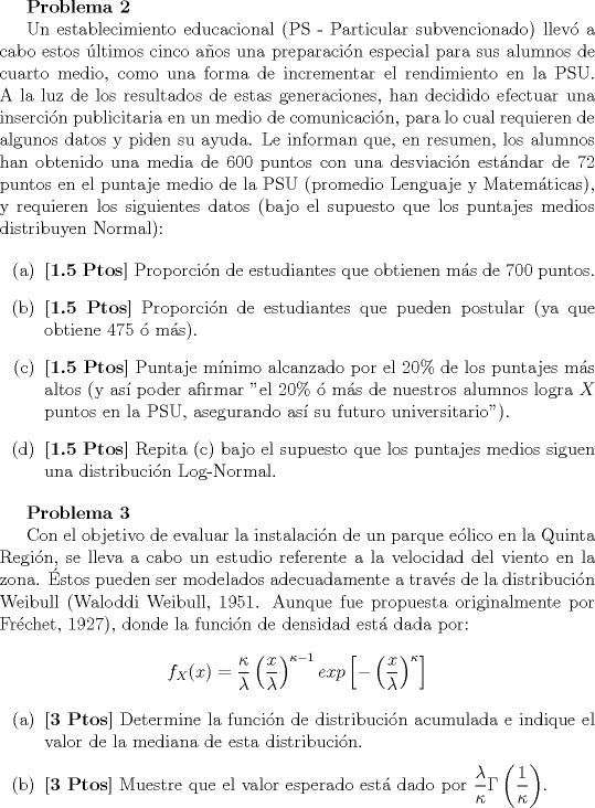 TEX: \textbf{Problema 2}<br /><br />Un establecimiento educacional (PS - Particular subvencionado) llev a cabo estos ltimos cinco aos una preparacin especial para sus alumnos de cuarto medio, como una forma de incrementar el rendimiento en la PSU. A la luz de los resultados de estas generaciones, han decidido efectuar una insercin publicitaria en un medio de comunicacin, para lo cual requieren de algunos datos y piden su ayuda. Le informan que, en resumen, los alumnos han obtenido una media de $600$ puntos con una desviacin estndar de $72$ puntos en el puntaje medio de la PSU (promedio Lenguaje y Matemticas), y requieren los siguientes datos (bajo el supuesto que los puntajes medios distribuyen Normal):<br /><br />\begin{itemize}<br />\item[(a)] \textbf{[1.5 Ptos]} Proporcin de estudiantes que obtienen ms de $700$ puntos.<br />\item[(b)] \textbf{[1.5 Ptos]} Proporcin de estudiantes que pueden postular (ya que obtiene $475$  ms).<br />\item[©] \textbf{[1.5 Ptos]} Puntaje mnimo alcanzado por el $20 \%$ de los puntajes ms altos (y as poder afirmar "el $20 \%$  ms de nuestros alumnos logra $X$ puntos en la PSU, asegurando as su futuro universitario").<br />\item[(d)] \textbf{[1.5 Ptos]} Repita © bajo el supuesto que los puntajes medios siguen una distribucin Log-Normal.<br />\end{itemize}<br /><br />\textbf{Problema 3}<br /><br />Con el objetivo de evaluar la instalacin de un parque elico en la Quinta Regin, se lleva a cabo un estudio referente a la velocidad del viento en la zona. stos pueden ser modelados adecuadamente a travs de la distribucin Weibull (Waloddi Weibull, 1951. Aunque fue propuesta originalmente por Frchet, 1927), donde la funcin de densidad est dada por:<br /><br />$$ f_{X}(x) = \frac{\kappa}{\lambda} \left( \frac{x}{\lambda}\right) ^{\kappa - 1}exp\left[ - \left( \frac{x}{\lambda}\right) ^{\kappa} \right]$$<br /><br />\begin{itemize}<br />\item[(a)] \textbf{[3 Ptos]} Determine la funcin de distribucin acumulada e indique el valor de la mediana de esta distribucin.<br />\item[(b)] \textbf{[3 Ptos]} Muestre que el valor esperado est dado por $\dfrac{\lambda}{\kappa} \Gamma\left(\dfrac{1}{\kappa}\right)$.<br />\end{itemize}