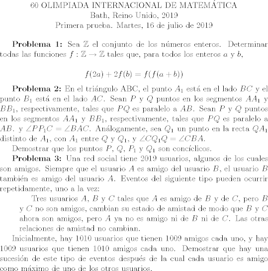 TEX: <br />\begin{center}<br />60 OLIMPIADA INTERNACIONAL DE MATEMTICA<br /><br />Bath, Reino Unido, 2019<br /><br />Primera prueba. Martes, 16 de julio de 2019<br />\end{center}<br /><br />\textbf{Problema 1:} Sea $\mathbb{Z}$ el conjunto de los nmeros enteros. Determinar todas las funciones $f: \mathbb{Z} \rightarrow \mathbb{Z}$ tales que, para todos los enteros $a$ y $b$,<br /><br />$$ f(2a) + 2f(b) = f(f(a+b))$$<br /><br />\textbf{Problema 2:} En el tringulo ABC, el punto $A_{1}$ est en el lado $BC$ y el punto $B_1$ est en el lado $AC$. Sean $P$ y $Q$ puntos en los segmentos $AA_1$ y $BB_1$, respectivamente, tales que $PQ$ es paralelo a $AB$. Sean $P$ y $Q$ puntos en los segmentos $AA_1$ y $BB_1$, respectivamente, tales que $PQ$ es paralelo a $AB$. y $\angle PP_1C = \angle BAC$. Anlogamente, sea $Q_1$ un punto en la recta $QA_1$ distinto de $A_1$, con $A_1$ entre $Q$ y $Q_1$, y $\angle CQ_1Q = \angle CBA$. <br /><br />Demostrar que los puntos $P$, $Q$, $P_1$ y $Q_1$ son concclicos.<br /><br />\textbf{Problema 3:} Una red social tiene 2019 usuarios, algunos de los cuales son amigos. Siempre que el usuario $A$ es amigo del usuario $B$, el usuario $B$ tambin es amigo del usuario $A$. Eventos del siguiente tipo pueden ocurrir repetidamente, uno a la vez:<br /><br />\setlength{\leftskip}{1cm}<br /><br />Tres usuarios $A$, $B$ y $C$ tales que $A$ es amigo de $B$ y de $C$, pero $B$ y $C$ no son amigos, cambian su estado de amistad de modo que $B$ y $C$ ahora son amigos, pero $A$ ya no es amigo ni de $B$ ni de $C$. Las otras relaciones de amistad no cambian.<br /><br />\setlength{\leftskip}{0cm}<br /><br />Inicialmente, hay $1010$ usuarios que tienen $1009$ amigos cada uno, y hay $1009$ usuarios que tienen $1010$ amigos cada uno. Demostrar que hay una sucesin de este tipo de eventos despus de la cual cada usuario es amigo como mximo de uno de los otros usuarios.<br /><br />