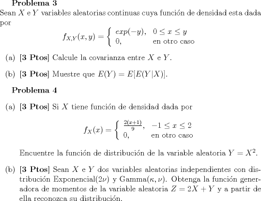 TEX: <br />\textbf{Problema 3}\\<br />Sean $X$ e $Y$ variables aleatorias continuas cuya funcin de densidad esta dada por<br />$$ f_{X,Y}(x,y) = \left\{ \begin{array}{ll}  exp(-y), & 0 \leq x \leq y  \\ 0, & \textrm{en otro caso}\end{array}\right. $$<br />\begin{itemize}<br />\item[(a)] \textbf{[3 Ptos]} Calcule la covarianza entre $X$ e $Y$.<br />\item[(b)] \textbf{[3 Ptos]} Muestre que $E(Y ) = E[E(Y |X)]$.<br />\end{itemize}<br /><br />\textbf{Problema 4}<br />\begin{itemize}<br />\item[(a)] \textbf{[3 Ptos]} Si $X$ tiene funcin de densidad dada por<br />$$ f_{X}(x) = \left\{ \begin{array}{ll}  \frac{2(x+1)}{9}, & -1 \leq x \leq 2  \\ 0, & \textrm{en otro caso}\end{array}\right. $$<br />Encuentre la funcin de distribucin de la variable aleatoria $Y = X^2$.<br />\item[(b)] \textbf{[3 Ptos]} Sean $X$ e $Y$ dos variables aleatorias independientes con distribucin Exponencial$(2 \nu)$ y Gamma$(\kappa , \nu)$. Obtenga la funcin generadora de momentos de la variable aleatoria $Z = 2X + Y$ y a partir de ella reconozca su distribucin.<br />\end{itemize}