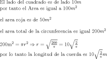 TEX: <br />El lado del cuadrado es de lado $10m$<br /><br />por tanto el Area es igual a $100m^{2}$<br /><br />\bigskip<br /><br />el area roja es de $50m^{2}$<br /><br />\bigskip<br /><br />el area total de la circunferencia es igual $200m^{2}$<br /><br />\bigskip<br /><br />200m$^{2}=\pi r^{2}\Rightarrow r=\sqrt{\frac{200}{\pi }}=10\sqrt{\frac{2}{%<br />\pi }}$<br /><br />por lo tanto la longitud de la cuerda es $10\sqrt{\frac{2}{\pi }}m$<br />