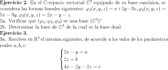 TEX: \noindent \textbf{Ejercicio 2}. En el $\mathbb{C}$-espacio vectorial $\mathbb{C}^3$ equipado de su base cannica, se considera las formas lineales siguientes: $\varphi_{1}(x,y,z)=x+2y-3z,\varphi_{2}(x,y,z)=5x-3y,\varphi_{3}(x,y,z)=2x-y-z$. <br /><br />\noindent 2a. Verificar que $(\varphi_{1},\varphi_{2},\varphi_{3})$ es una base $(\mathbb{C}^3)^*$<br /><br />\noindent 2b. Determinar la base de $\mathbb{C}^3$ de la cual es la base dual.<br /><br />\noindent \textbf{Ejercicio 3}.<br /><br />\noindent 3a. Resolver en $\mathbb{R}^3$ el sistema siguiente, de acuerdo a los valor de los parmetros reales $a,b,c$:<br />$$ \begin{cases} 2x-y =a \\ <br />2z = b \\ <br />4x-2y-2z=c  \end{cases}$$<br />