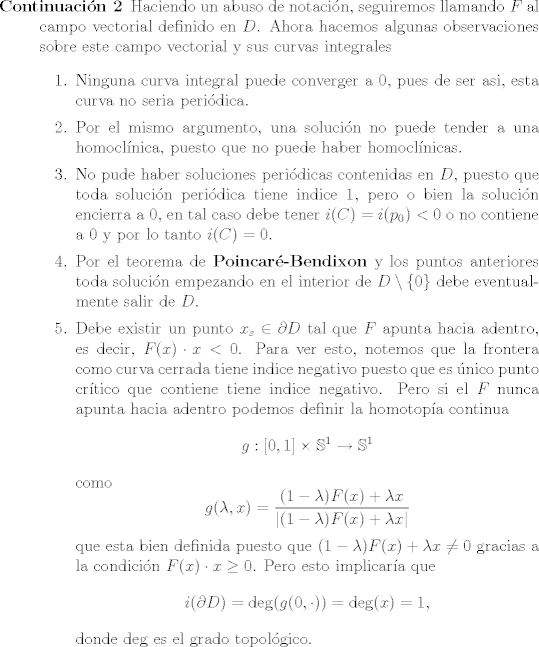 TEX: <br />\begin{description}<br />\item [Continuacin 2]<br />		Haciendo un abuso de notacin, seguiremos llamando $F$ al campo vectorial definido en $D$. Ahora hacemos algunas observaciones sobre este campo vectorial y sus curvas integrales<br />		\begin{enumerate}<br />			\item Ninguna curva integral puede converger a $0$, pues de ser asi, esta curva no seria peridica.<br />			\item Por el mismo argumento, una solucin no puede tender a una homoclnica, puesto que no puede haber homoclnicas.<br />			\item No pude haber soluciones peridicas contenidas en $D$, puesto que toda solucin peridica tiene indice $1$, pero o bien la solucin encierra a $0$, en tal caso debe tener $i© = i(p_0) < 0 $ o no contiene a $0$ y por lo tanto $i© = 0$.<br />			\item Por el teorema de {\bf Poincar-Bendixon} y los puntos anteriores toda solucin empezando en el interior de $D\setminus \{0\}$ debe eventualmente salir de $D$.<br />			<br />			\item Debe existir un punto $x_s\in \partial D$ tal que $F$ apunta hacia adentro, es decir, $F(x)\cdot x < 0$. Para ver esto, notemos que la frontera como curva cerrada tiene indice negativo puesto que es nico punto crtico que contiene tiene indice negativo. Pero si el $F$ nunca apunta hacia adentro podemos definir la homotopa continua <br />			$$g: [0, 1] \times \mathbb S^1 \rightarrow \mathbb S^1$$<br />			como <br />			$$ g(\lambda, x) = \frac{(1-  \lambda ) F(x) + \lambda x }{ |(1-  \lambda ) F(x) + \lambda x  |}$$<br />			que esta bien definida puesto que $(1-  \lambda ) F(x) + \lambda x\not = 0$ gracias a la condicin $F(x)\cdot x \geq 0$.<br />			Pero esto implicara que <br />			$$i(\partial D) = \deg(g(0,\cdot)) = \deg(x) = 1,$$<br />			donde $\deg$ es el grado topolgico.<br />		\end{enumerate}<br />\end{description}<br />