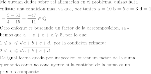 TEX: \[\begin{gathered}<br />  {\text{Me quedan dudas sobre tal afirmacion en el problema}}{\text{, quizas falta }} \hfill \\<br />  {\text{enlistar una condicion mas}}{\text{, ya que}}{\text{, por tanteo a = 10 b = 5 c = 3 d = 1 }} \hfill \\<br />  {\text{ = }}\frac{{3 - 50}}{{4 - 15}} = \frac{{ - 47}}{{ - 11}} \in \mathbb{Q} \hfill \\<br />  {\text{Otro enfoque es buscando un factor de la descomposicion}}{\text{, sa - }} \hfill \\<br />  {\text{bemos que a + b + c + d}} \geqslant {\text{5}}{\text{, por lo que:}} \hfill \\<br />  {\text{1}} \leqslant {{\text{a}}_1} \leqslant \sqrt {a + b + c + d} ,{\text{ por la condicion primera:}} \hfill \\<br />  {\text{2}} < {{\text{a}}_1} \leqslant \sqrt {a + b + c + d}  \hfill \\<br />  {\text{De igual forma queda por inspeccion buscar un factor de la suma}}{\text{, }} \hfill \\<br />  {\text{quedando como no concluyente si la cantidad de la suma es un }} \hfill \\<br />  {\text{primo o compuesto}}{\text{.}} \hfill \\ <br />\end{gathered} \]