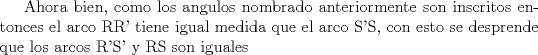 TEX: Ahora bien, como los angulos nombrado anteriormente son inscritos entonces el arco RR' tiene igual medida que el arco S'S, con esto se desprende que los arcos R'S' y RS son iguales