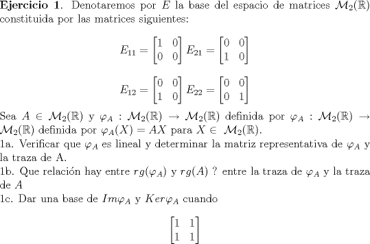 TEX: <br />\noindent \textbf{Ejercicio 1}. Denotaremos por $E$ la base del espacio de matrices $ \mathcal{M}_2(\mathbb{R})$ constituida por las matrices siguientes:<br />$$ E_{11}=\begin{bmatrix} 1 & 0 \\ 0 & 0 \end{bmatrix} E_{21}=\begin{bmatrix} 0 & 0 \\ 1 & 0 \end{bmatrix}$$<br />$$ E_{12}=\begin{bmatrix} 0 & 0 \\ 1 & 0 \end{bmatrix} E_{22}=\begin{bmatrix} 0 & 0 \\ 0 & 1 \end{bmatrix}$$<br />Sea $A \in \mathcal{M}_2(\mathbb{R})$ y $\varphi_A:\mathcal{M}_2(\mathbb{R}) \to \mathcal{M}_2(\mathbb{R})$ definida por $\varphi_A:\mathcal{M}_2(\mathbb{R}) \to \mathcal{M}_2(\mathbb{R})$ definida por $\varphi_A(X)=AX$ para $X \in \ \mathcal{M}_2(\mathbb{R})$.<br /><br />\noindent 1a. Verificar que $\varphi_A$ es lineal y determinar la matriz representativa de $\varphi_{A}$ y la traza de A.<br /><br />\noindent 1b. Que relacin hay entre $rg(\varphi_{A})$ y $rg(A)$ ? entre la traza de $\varphi_{A}$ y la traza de $A$<br /><br />\noindent 1c. Dar una base de $Im \varphi_{A}$ y $ Ker \varphi_{A}$ cuando<br />$$\begin{bmatrix} 1 & 1 \\ 1 & 1 \end{bmatrix}$$<br />