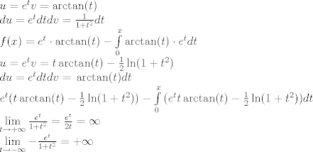 TEX: % MathType!Translator!2!1!LaTeX.tdl!LaTeX 2.09 and later!<br />\[\begin{array}{l}<br />u = {e^t}{\rm{             }}v = \arctan (t)\\<br />du = {e^t}dt{\rm{         }}dv = \frac{1}{{1 + {t^2}}}dt\\<br />f(x) = {e^t} \cdot \arctan (t) - \int\limits_0^x {\arctan (t)}  \cdot {e^t}dt{\rm{ }}\\<br />u = {e^t}{\rm{         }}v = t\arctan (t) - \frac{1}{2}\ln (1 + {t^2})\\<br />du = {e^t}dt{\rm{       }}dv = {\rm{ }}\arctan (t)dt{\rm{ }}\\<br />{e^t}(t\arctan (t) - \frac{1}{2}\ln (1 + {t^2})) - \int\limits_0^x {({e^t}} t\arctan (t) - \frac{1}{2}\ln (1 + {t^2}))dt\\<br />\mathop {\lim }\limits_{t \to  + \infty } \frac{{{e^t}}}{{1 + {t^2}}} = \frac{{{e^t}}}{{2t}} = \infty \\<br />\mathop {\lim }\limits_{t \to  - \infty }  - \frac{{{e^t}}}{{1 + {t^2}}} =  + \infty <br />\end{array}\]% MathType!End!2!1!<br />