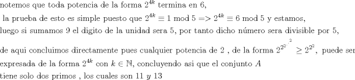 TEX: \begin{align*}<br />  & \text{notemos que toda potencia de la forma 2}^{4k}\text{ termina en 6}\text{, } \\ <br /> & \text{ la prueba de esto es simple puesto que 2}^{4k}\equiv 1\bmod 5=>2^{4k}\equiv 6\bmod 5\text{ y estamos}\text{,} \\ <br /> & \text{luego si sumamos 9 el digito de la unidad sera 5}\text{, por tanto dicho n }\!\!\acute{\mathrm{u}}\!\!\text{ mero sera divisible por 5}\text{,} \\ <br /> & \text{de aqui concluimos directamente pues cualquier potencia de 2 }\text{, de la forma 2}^{2^{2^{.^{.^{2}}}}}\ge \text{2}^{2^{2}},\text{ puede ser} \\ <br /> & \text{expresada de la forma 2}^{4k}\text{ con }k\in \mathbb{N}\text{, concluyendo asi que el conjunto }A\text{ } \\ <br /> & \text{tiene solo dos primos }\text{, los cuales son }11\text{ }y\text{ }13 \\ <br />\end{align*}