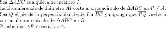 TEX: <br />$ $\\<br />Sea $\Delta ABC$ cualquiera de incentro $I$.\\<br />La circunferencia de dimetro $AI$ corta al circunc\'irculo de $\Delta ABC$ en $P\neq A$.\\<br />Sea $Q$ el pie de la perpendicular desde $I$ a $\overline{BC}$ y suponga que $\overline{PQ}$ vuelve a cortar al circuncrculo de $\Delta ABC$ en $R$.\\<br />Pruebe que $\overline{AR}$ bisecta a $\angle A$.