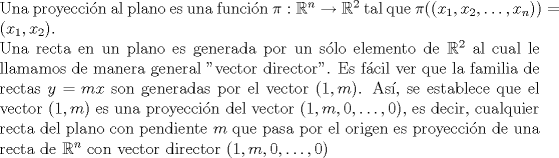 TEX: \noindent Una proyeccin al plano es una funcin $\pi:\mathbb{R}^n\to \mathbb{R}^2$ tal que $\pi((x_1,x_2,\ldots,x_n))=(x_1,x_2)$. <br /><br />\noindent Una recta en un plano es generada por un slo elemento de $\mathbb{R}^2$ al cual le llamamos de manera general "vector director". Es fcil ver que la familia de rectas $y=mx$ son generadas por el vector $(1,m)$. As, se establece que el vector $(1,m)$ es una proyeccin del vector $(1,m,0,\ldots,0)$, es decir, cualquier recta del plano con pendiente $m$ que pasa por el origen es proyeccin de una recta de $ \mathbb{R}^n$ con vector director $(1,m,0,\ldots,0)$