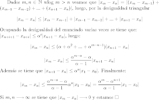 TEX: Dados $m,n\in\mathbb{N}$ wlog $m>n$ veamos que $|x_m - x_n|=|(x_m - x_{m-1})+(x_{m-1}-x_{m-2})+...+(x_{n+1}-x_{n})|$, luego, por la desigualdad triangular $$|x_m - x_n|\leq |x_m - x_{m-1}|+|x_{m-1} - x_{m-2}|+...+|x_{n+1} - x_{n}|$$ Ocupando la desigualdad del enunciado varias veces se tiene que:\\<br />$|x_{n+i+1}-x_{n+i}|\leq \alpha^{i}|x_{n+1}-x_n|$, luego: $$|x_m - x_n|\leq (\alpha + \alpha^2 + ... + \alpha^{m-n-1})|x_{n+1}-x_{n}|$$ $$|x_m - x_n|\leq \dfrac{\alpha^{m-n}-\alpha}{\alpha-1}|x_{n+1}-x_{n}|$$ Adems se tiene que $|x_{n+1}-x_{n}|\leq \alpha^n |x_1-x_0|$. Finalmente: $$|x_m - x_n|\leq \dfrac{\alpha^{m-n}-\alpha}{\alpha-1}\alpha^n|x_{1}-x_{0}|=\dfrac{\alpha^{m}-\alpha^{n+1}}{\alpha -1}|x_1 - x_0|$$ Si $m,n\longrightarrow \infty$ se tiene que $|x_m - x_n|\longrightarrow 0$ y estamos $\square$