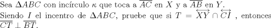 TEX: $ $\\<br />Sea $\Delta ABC$ con inc\'irculo $\kappa$ que toca a $\overline{AC}$ en $X$ y a $\overline{AB}$ en $Y$.\\<br />Siendo $I$ el incentro de $\Delta ABC$, pruebe que si $T=\overleftrightarrow{XY}\cap\overleftrightarrow{CI}$ , entonces $\overline{CT}\perp\overline{BT}$.
