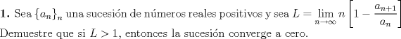 TEX: \noindent\textbf{1.} Sea $\left\{a_n\right\}_n$ una sucesi\'on de n\'umeros reales positivos y sea $L=\displaystyle\lim_{n\to\infty} n\left[1-\dfrac{a_{n+1}}{a_n}\right]$ Demuestre que si $L>1$, entonces la sucesi\'on converge a cero.\\\\\