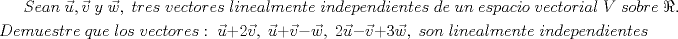 TEX: $Sean\;\vec{u},\vec{v}\;y\;\vec{w},\;tres\;vectores\;linealmente\;independientes\;de\;un\;espacio\;vectorial\;V\;sobre\;\Re.$\\[1mm]<br />$Demuestre\;que\;los\;vectores:\;\vec{u}+2\vec{v},\;\vec{u}+\vec{v}-\vec{w},\;2\vec{u}-\vec{v}+3\vec{w},\;son\;linealmente\;independientes$