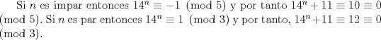 TEX: Si $n$ es iCM entonces $14^{n}\equiv -1 \pmod{5}$ y por tanto $14^{n}+11\equiv 10 \equiv 0 \pmod{5}.$ Si $n$ es ICM entonces $14^{n}\equiv 1 \pmod{3}$ y por tanto, $14^{n}+11\equiv 12 \equiv 0  \pmod{3}.$