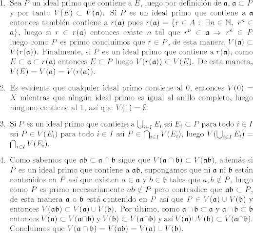 TEX: \begin{itemize}<br />   \item [1.] Sea $P$ un ideal primo que contiene a $E$, luego por definicin de $\mathfrak{a}$, $\mathfrak{a}\subset P$ y por tanto $V(E)\subset V(\mathfrak{a})$. Si $P$ es un ideal primo que contiene a $\mathfrak{a}$ entonces tambin contiene a $r(\mathfrak{a})$ pues $r(\mathfrak{a}) = \{r\in A : \ \exists n\in\mathbb{N}, \ r^n\in \mathfrak{a}\}$, luego si $r\in r(\mathfrak{a})$ entonces existe $n$ tal que $r^n\in \mathfrak{a}\Rightarrow r^n\in P$ luego como $P$ es primo concluimos que $r\in P$, de esta manera $V(\mathfrak{a})\subset V(r(\mathfrak{a}))$. Finalmente, si $P$ es un ideal primo que contiene a $r(\mathfrak{a})$, como $E\subset \mathfrak{a}\subset r(\mathfrak{a})$ entonces $E\subset P$ luego $V(r(\mathfrak{a}))\subset V(E)$. De esta manera, $V(E) = V(\mathfrak{a}) = V(r(\mathfrak{a}))$.<br />   \item [2.] Es evidente que cualquier ideal primo contiene al 0, entonces $V(0) = X$ mientras que ningn ideal primo es igual al anillo completo, luego ninguno contiene al 1, as que $V(1) = \emptyset$.<br />   \item [3.] Si $P$ es un ideal primo que contiene a $\bigcup_{i\in I}E_i$ ssi $E_i\subset P$ para todo $i\in I$ ssi $P\in V(E_i)$ para todo $i\in I$ ssi $P\in\bigcap_{i\in I} V(E_i)$, luego $V(\bigcup_{i\in I}E_i) = \bigcap_{i\in I} V(E_i)$.<br />   \item [4.] Como sabemos que $\mathfrak{a}\mathfrak{b}\subset \mathfrak{a}\cap\mathfrak{b}$ sigue que $V(\mathfrak{a}\cap\mathfrak{b})\subset V(\mathfrak{a}\mathfrak{b})$, adems si $P$ es un ideal primo que contiene a $\mathfrak{a}\mathfrak{b}$, supongamos que ni $\mathfrak{a}$ ni $\mathfrak{b}$ estn contenidos en $P$ as que existen $a\in\mathfrak{a}$ y $b\in\mathfrak{b}$ tales que $a,b\notin P$, luego como $P$ es primo necesariamente $ab\notin P$ pero contradice que $\mathfrak{a}\mathfrak{b}\subset P$, de esta manera  $\mathfrak{a}$ o $\mathfrak{b}$ est contenido en $P$ as que $P\in V(\mathfrak{a})\cup V(\mathfrak{b})$ y entonces $V(\mathfrak{a}\mathfrak{b})\subset V(\mathfrak{a})\cup V(\mathfrak{b})$. Por ltimo, como $\mathfrak{a}\cap\mathfrak{b}\subset \mathfrak{a}$ y $\mathfrak{a}\cap\mathfrak{b}\subset\mathfrak{b}$ entonces $V(\mathfrak{a})\subset V(\mathfrak{a}\cap\mathfrak{b})$ y $V(\mathfrak{b})\subset V(\mathfrak{a}\cap\mathfrak{b})$ y as $V(\mathfrak{a})\cup V(\mathfrak{b})\subset V(\mathfrak{a}\cap\mathfrak{b})$. Concluimos que $V(\mathfrak{a}\cap\mathfrak{b}) =  V(\mathfrak{a}\mathfrak{b})=V(\mathfrak{a})\cup V(\mathfrak{b})$.<br />\end{itemize}