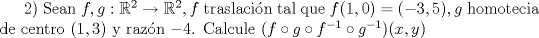 TEX: $2)$ Sean $f, g:\mathbb{R}^2 \rightarrow \mathbb{R}^2, f$ traslacin tal que $f(1,0)=(-3,5), g$ homotecia de centro $(1,3)$ y razn $-4$.  Calcule $(f \circ g \circ f^{-1} \circ g^{-1})(x,y)$